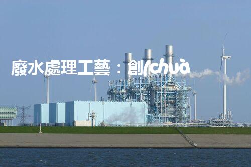 廢水處理工藝：創(chuàng)新突破！揭秘五大革命性技術(shù)，助力環(huán)境保護！